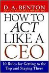 HOW TO ACT LIKE A CEO - 11 RULES FOR GETTING TO THE TOP AND STAYING THERE