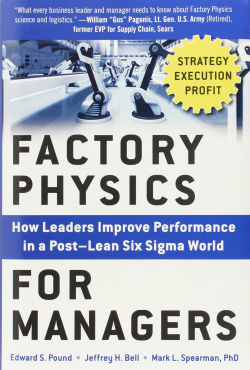 FACTORY PHYSICS FOR MANAGERS: HOW LEADERS IMPROVE PERFORMANCE IN A POST-LEAN SIX SIGMA WORLD