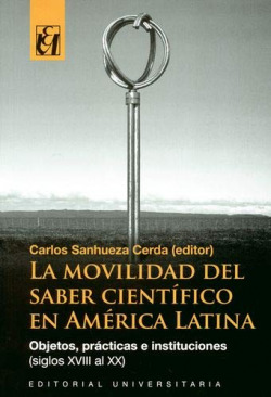 La movilidad del saber científico en América Latina : objetos, prácticas e instituciones (siglos XVIII al XX) / Carlos Sanhueza Cerda, editor.