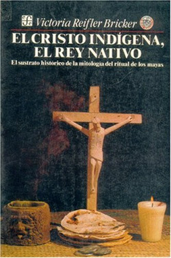 El cristo indígena, el rey nativo : el sustrato histórico de la mitología del ritual de los mayas